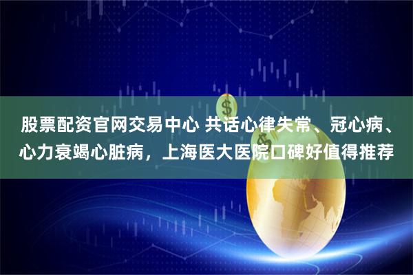 股票配资官网交易中心 共话心律失常、冠心病、心力衰竭心脏病，上海医大医院口碑好值得推荐