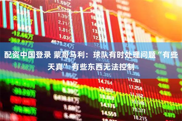 配资中国登录 蒙哥马利：球队有时处理问题“有些天真” 有些东西无法控制