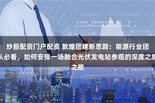 炒股配资门户配资 敦煌团建新思路：能源行业团队必看，如何安排一场融合光伏发电站参观的深度之旅