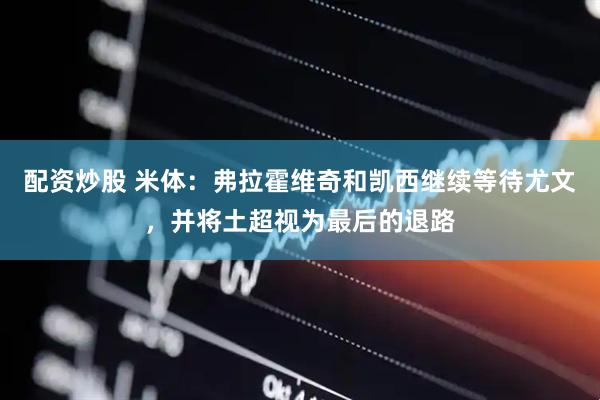 配资炒股 米体：弗拉霍维奇和凯西继续等待尤文，并将土超视为最后的退路