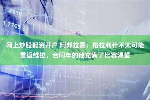 网上炒股配资开户 阿邦拉霍：格拉利什不太可能重返维拉，合同年的他充满了比赛渴望
