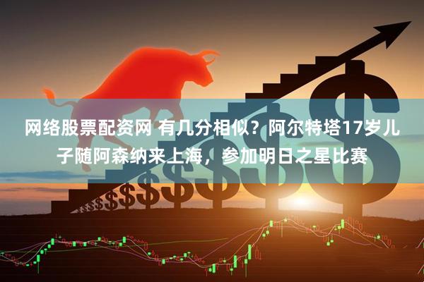 网络股票配资网 有几分相似？阿尔特塔17岁儿子随阿森纳来上海，参加明日之星比赛