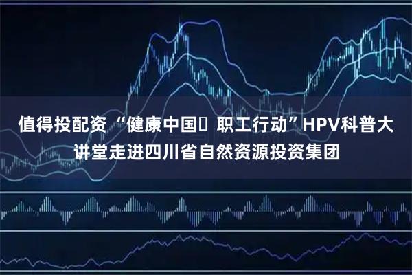值得投配资 “健康中国・职工行动”HPV科普大讲堂走进四川省自然资源投资集团