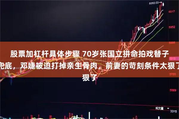 股票加杠杆具体步骤 70岁张国立拼命拍戏替子兜底，邓婕被迫打掉亲生骨肉，前妻的苛刻条件太狠了