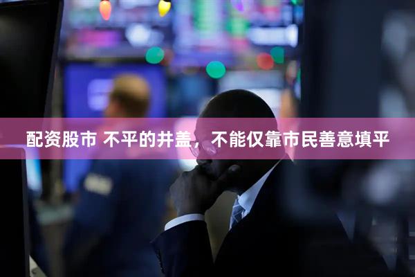 配资股市 不平的井盖，不能仅靠市民善意填平